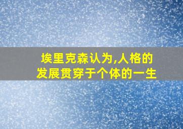 埃里克森认为,人格的发展贯穿于个体的一生