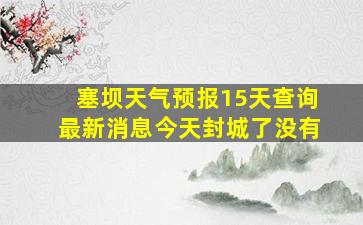 塞坝天气预报15天查询最新消息今天封城了没有