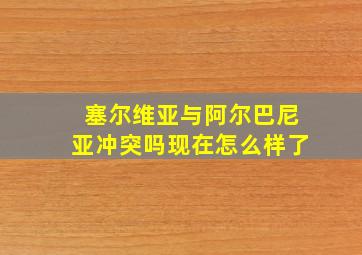 塞尔维亚与阿尔巴尼亚冲突吗现在怎么样了