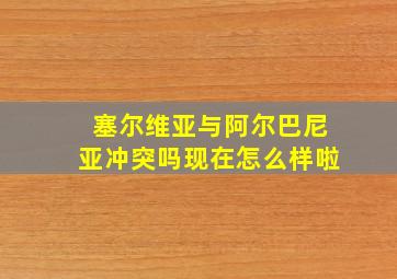 塞尔维亚与阿尔巴尼亚冲突吗现在怎么样啦