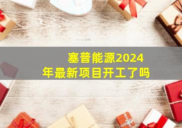 塞普能源2024年最新项目开工了吗