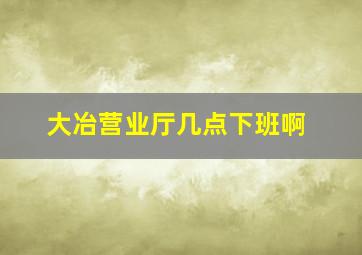 大冶营业厅几点下班啊