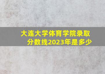 大连大学体育学院录取分数线2023年是多少