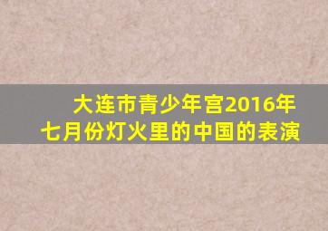 大连市青少年宫2016年七月份灯火里的中国的表演