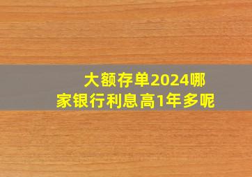 大额存单2024哪家银行利息高1年多呢