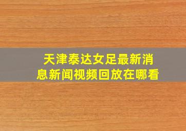 天津泰达女足最新消息新闻视频回放在哪看