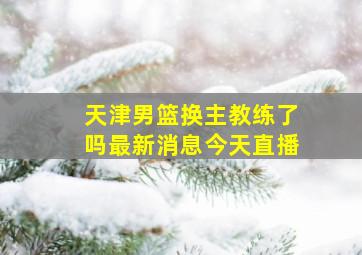 天津男篮换主教练了吗最新消息今天直播