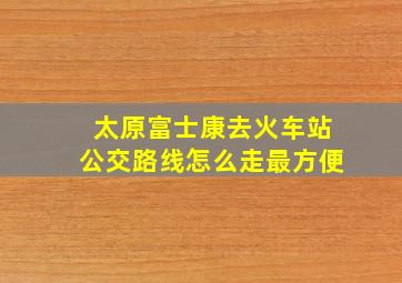 太原富士康去火车站公交路线怎么走最方便