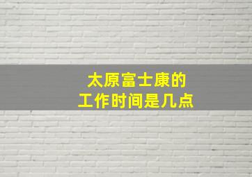 太原富士康的工作时间是几点