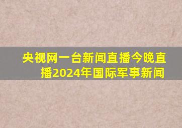 央视网一台新闻直播今晚直播2024年国际军事新闻