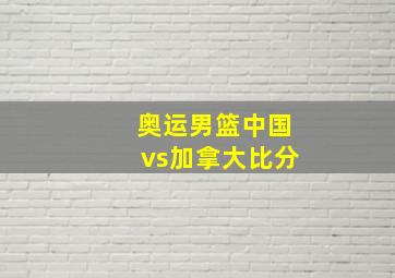 奥运男篮中国vs加拿大比分