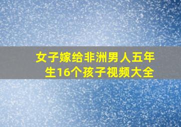 女子嫁给非洲男人五年生16个孩子视频大全