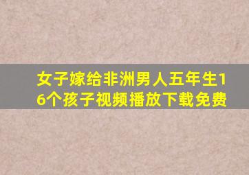 女子嫁给非洲男人五年生16个孩子视频播放下载免费