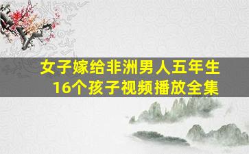 女子嫁给非洲男人五年生16个孩子视频播放全集