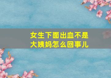 女生下面出血不是大姨妈怎么回事儿