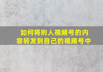 如何将别人视频号的内容转发到自己的视频号中