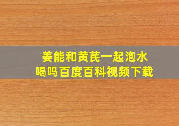 姜能和黄芪一起泡水喝吗百度百科视频下载