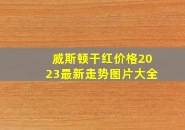 威斯顿干红价格2023最新走势图片大全