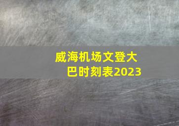 威海机场文登大巴时刻表2023