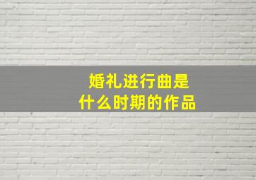 婚礼进行曲是什么时期的作品