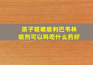 孩子咳嗽喷利巴韦林喷剂可以吗吃什么药好