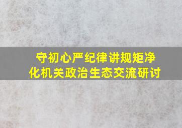 守初心严纪律讲规矩净化机关政治生态交流研讨