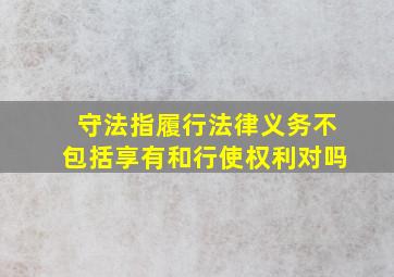 守法指履行法律义务不包括享有和行使权利对吗