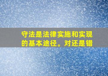 守法是法律实施和实现的基本途径。对还是错