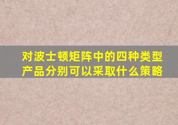 对波士顿矩阵中的四种类型产品分别可以采取什么策略