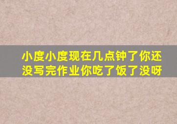 小度小度现在几点钟了你还没写完作业你吃了饭了没呀