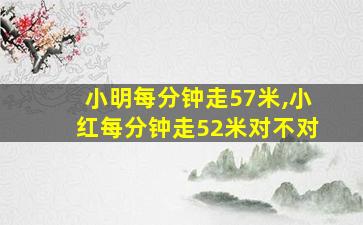 小明每分钟走57米,小红每分钟走52米对不对