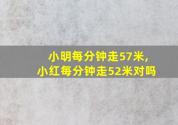 小明每分钟走57米,小红每分钟走52米对吗