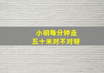 小明每分钟走五十米对不对呀