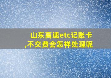 山东高速etc记账卡,不交费会怎样处理呢