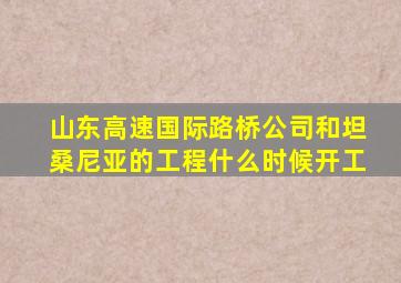 山东高速国际路桥公司和坦桑尼亚的工程什么时候开工