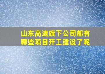 山东高速旗下公司都有哪些项目开工建设了呢