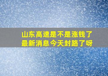 山东高速是不是涨钱了最新消息今天封路了呀