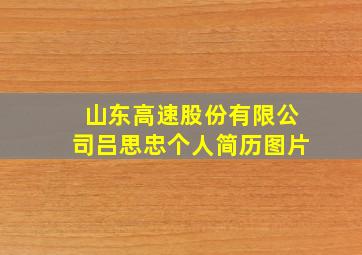 山东高速股份有限公司吕思忠个人简历图片