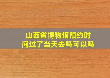 山西省博物馆预约时间过了当天去吗可以吗