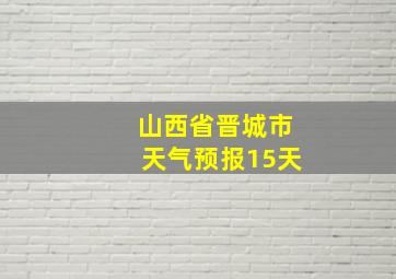 山西省晋城市天气预报15天