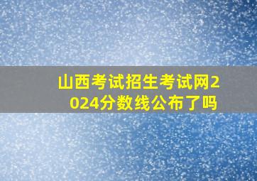 山西考试招生考试网2024分数线公布了吗