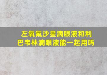 左氧氟沙星滴眼液和利巴韦林滴眼液能一起用吗