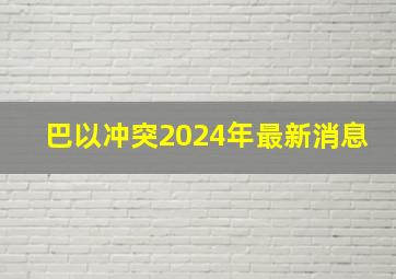 巴以冲突2024年最新消息