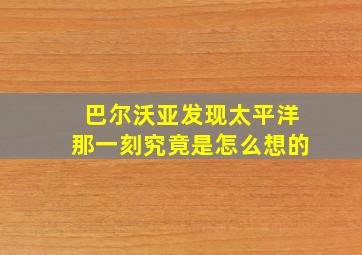 巴尔沃亚发现太平洋那一刻究竟是怎么想的