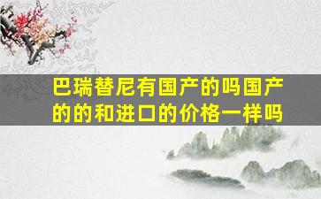 巴瑞替尼有国产的吗国产的的和进口的价格一样吗