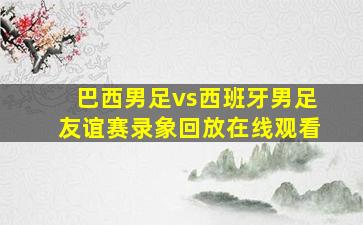 巴西男足vs西班牙男足友谊赛录象回放在线观看