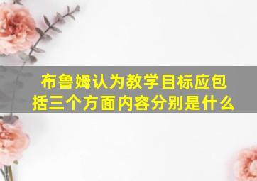 布鲁姆认为教学目标应包括三个方面内容分别是什么