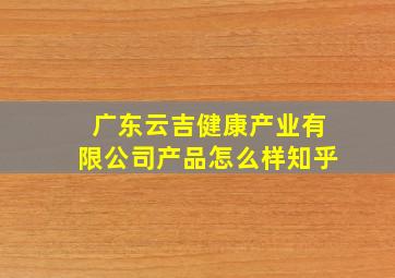 广东云吉健康产业有限公司产品怎么样知乎