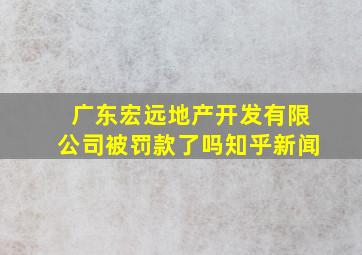 广东宏远地产开发有限公司被罚款了吗知乎新闻