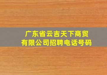 广东省云吉天下商贸有限公司招聘电话号码